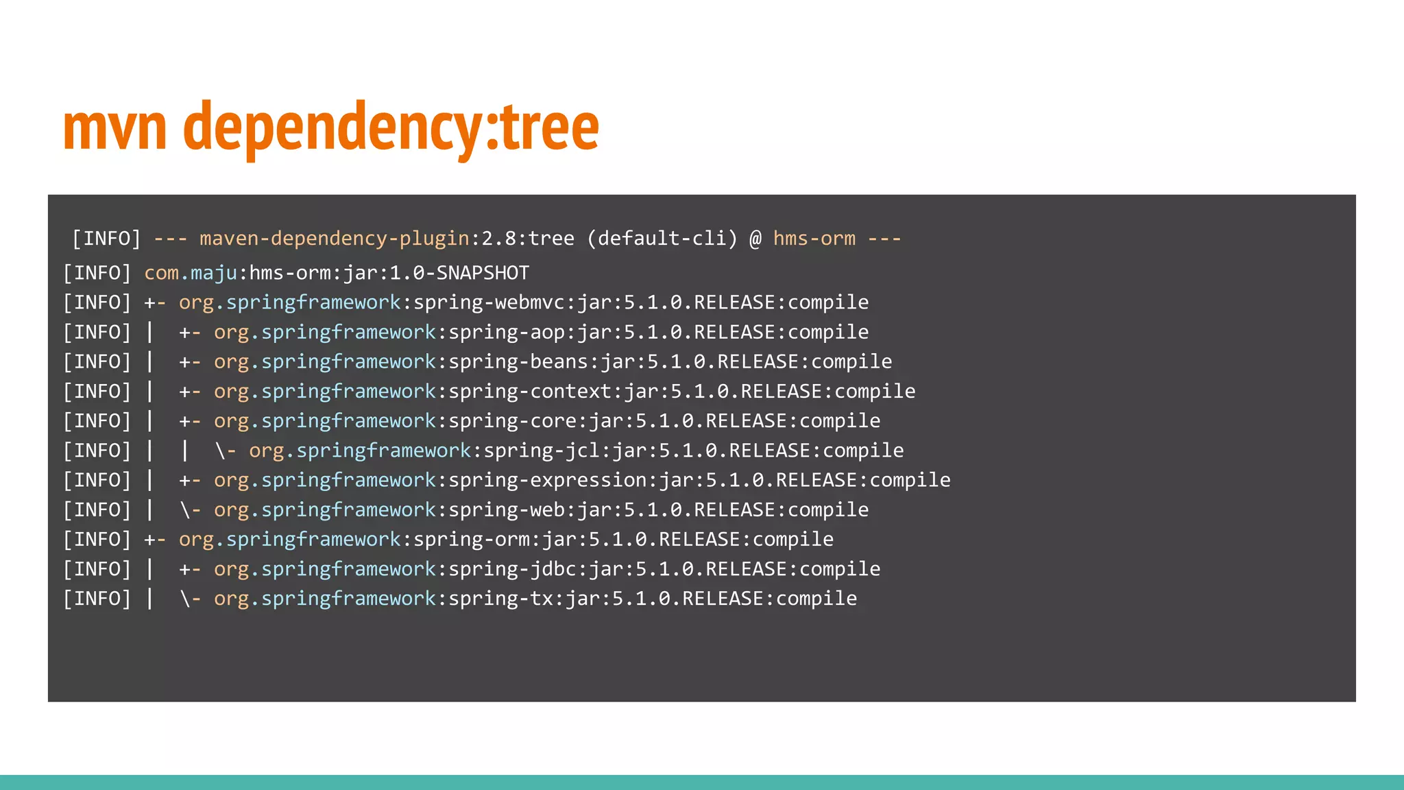 mvn dependency:tree
[INFO] --- maven-dependency-plugin:2.8:tree (default-cli) @ hms-orm ---
[INFO] com.maju:hms-orm:jar:1.0-SNAPSHOT
[INFO] +- org.springframework:spring-webmvc:jar:5.1.0.RELEASE:compile
[INFO] | +- org.springframework:spring-aop:jar:5.1.0.RELEASE:compile
[INFO] | +- org.springframework:spring-beans:jar:5.1.0.RELEASE:compile
[INFO] | +- org.springframework:spring-context:jar:5.1.0.RELEASE:compile
[INFO] | +- org.springframework:spring-core:jar:5.1.0.RELEASE:compile
[INFO] | | - org.springframework:spring-jcl:jar:5.1.0.RELEASE:compile
[INFO] | +- org.springframework:spring-expression:jar:5.1.0.RELEASE:compile
[INFO] | - org.springframework:spring-web:jar:5.1.0.RELEASE:compile
[INFO] +- org.springframework:spring-orm:jar:5.1.0.RELEASE:compile
[INFO] | +- org.springframework:spring-jdbc:jar:5.1.0.RELEASE:compile
[INFO] | - org.springframework:spring-tx:jar:5.1.0.RELEASE:compile
 