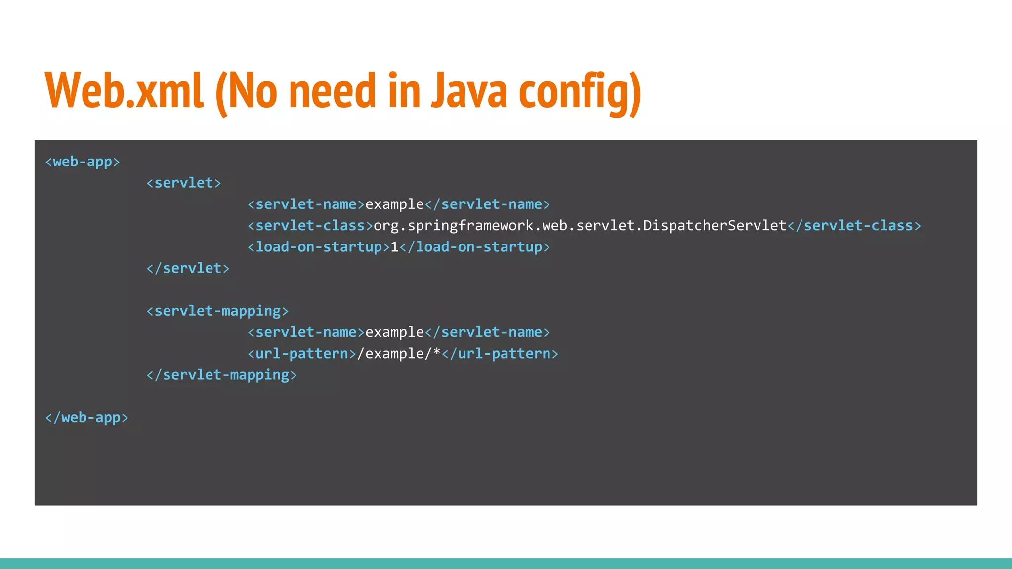 Web.xml (No need in Java config)
<web-app>
<servlet>
<servlet-name>example</servlet-name>
<servlet-class>org.springframework.web.servlet.DispatcherServlet</servlet-class>
<load-on-startup>1</load-on-startup>
</servlet>
<servlet-mapping>
<servlet-name>example</servlet-name>
<url-pattern>/example/*</url-pattern>
</servlet-mapping>
</web-app>
 