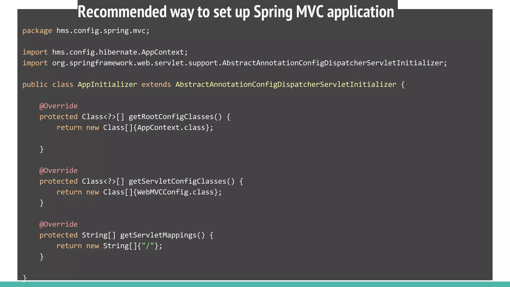 package hms.config.spring.mvc;
import hms.config.hibernate.AppContext;
import org.springframework.web.servlet.support.AbstractAnnotationConfigDispatcherServletInitializer;
public class AppInitializer extends AbstractAnnotationConfigDispatcherServletInitializer {
@Override
protected Class<?>[] getRootConfigClasses() {
return new Class[]{AppContext.class};
}
@Override
protected Class<?>[] getServletConfigClasses() {
return new Class[]{WebMVCConfig.class};
}
@Override
protected String[] getServletMappings() {
return new String[]{"/"};
}
}
Recommended way to set up Spring MVC application
 