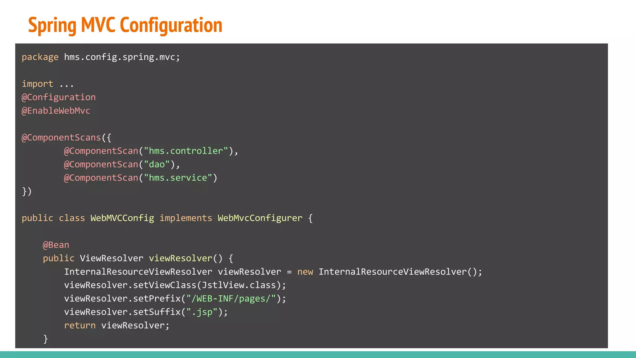 Spring MVC Configuration
package hms.config.spring.mvc;
import ...
@Configuration
@EnableWebMvc
@ComponentScans({
@ComponentScan("hms.controller"),
@ComponentScan("dao"),
@ComponentScan("hms.service")
})
public class WebMVCConfig implements WebMvcConfigurer {
@Bean
public ViewResolver viewResolver() {
InternalResourceViewResolver viewResolver = new InternalResourceViewResolver();
viewResolver.setViewClass(JstlView.class);
viewResolver.setPrefix("/WEB-INF/pages/");
viewResolver.setSuffix(".jsp");
return viewResolver;
}
 
