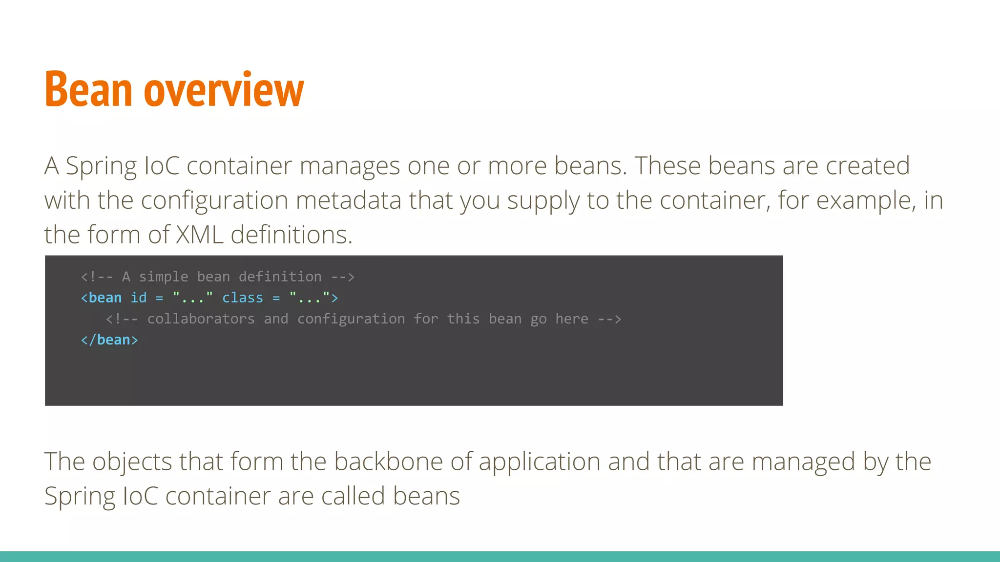 Bean overview
A Spring IoC container manages one or more beans. These beans are created
with the configuration metadata that you supply to the container, for example, in
the form of XML definitions.
The objects that form the backbone of application and that are managed by the
Spring IoC container are called beans
<!-- A simple bean definition -->
<bean id = "..." class = "...">
<!-- collaborators and configuration for this bean go here -->
</bean>
 