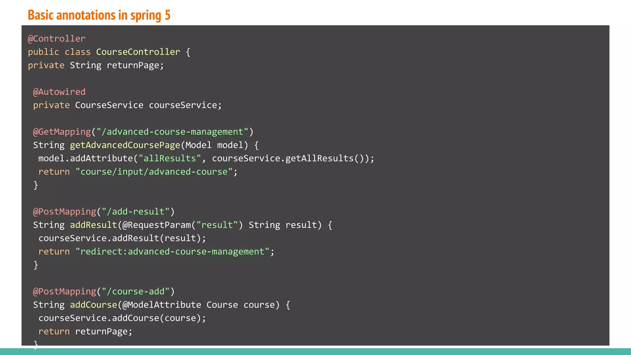 Basic annotations in spring 5
@Controller
public class CourseController {
private String returnPage;
@Autowired
private CourseService courseService;
@GetMapping("/advanced-course-management")
String getAdvancedCoursePage(Model model) {
model.addAttribute("allResults", courseService.getAllResults());
return "course/input/advanced-course";
}
@PostMapping("/add-result")
String addResult(@RequestParam("result") String result) {
courseService.addResult(result);
return "redirect:advanced-course-management";
}
@PostMapping("/course-add")
String addCourse(@ModelAttribute Course course) {
courseService.addCourse(course);
return returnPage;
}
 