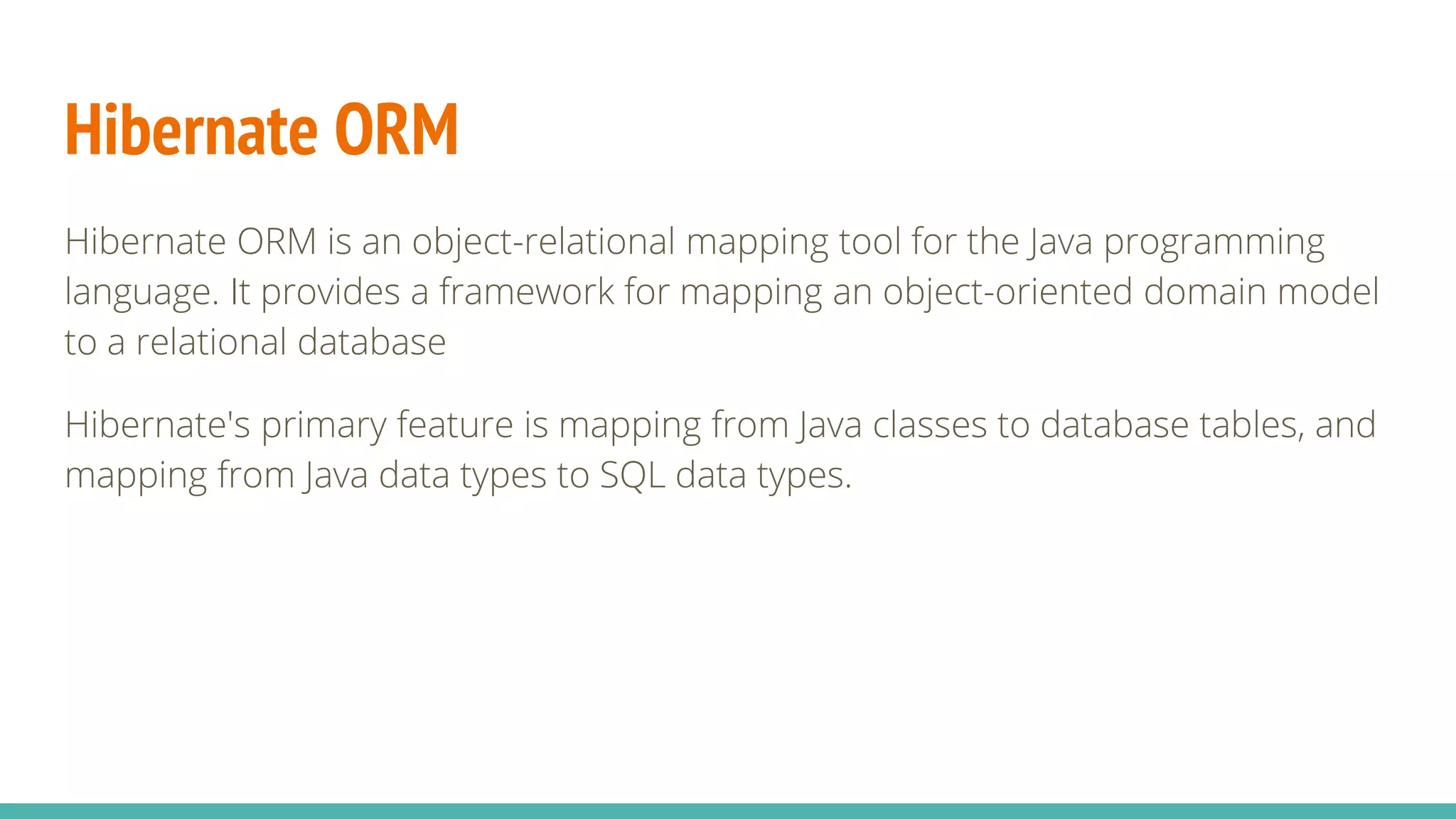 Hibernate ORM
Hibernate ORM is an object-relational mapping tool for the Java programming
language. It provides a framework for mapping an object-oriented domain model
to a relational database
Hibernate's primary feature is mapping from Java classes to database tables, and
mapping from Java data types to SQL data types.
 