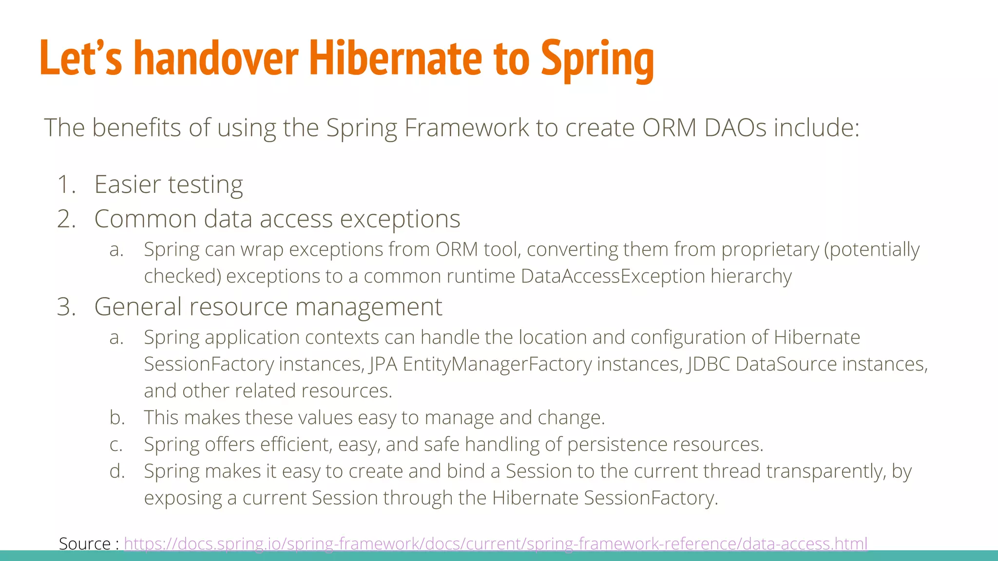Let’s handover Hibernate to Spring
The benefits of using the Spring Framework to create ORM DAOs include:
1. Easier testing
2. Common data access exceptions
a. Spring can wrap exceptions from ORM tool, converting them from proprietary (potentially
checked) exceptions to a common runtime DataAccessException hierarchy
3. General resource management
a. Spring application contexts can handle the location and configuration of Hibernate
SessionFactory instances, JPA EntityManagerFactory instances, JDBC DataSource instances,
and other related resources.
b. This makes these values easy to manage and change.
c. Spring offers efficient, easy, and safe handling of persistence resources.
d. Spring makes it easy to create and bind a Session to the current thread transparently, by
exposing a current Session through the Hibernate SessionFactory.
Source : https://docs.spring.io/spring-framework/docs/current/spring-framework-reference/data-access.html
 