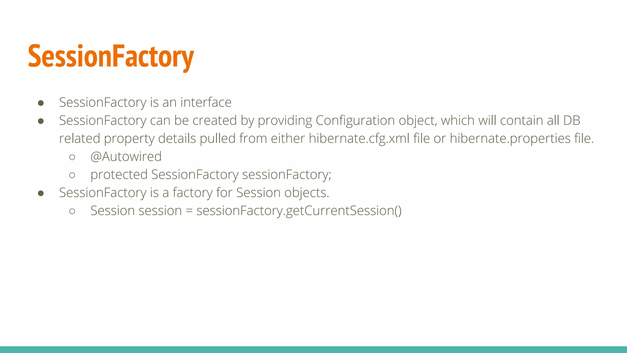 SessionFactory
● SessionFactory is an interface
● SessionFactory can be created by providing Configuration object, which will contain all DB
related property details pulled from either hibernate.cfg.xml file or hibernate.properties file.
○ @Autowired
○ protected SessionFactory sessionFactory;
● SessionFactory is a factory for Session objects.
○ Session session = sessionFactory.getCurrentSession()
 