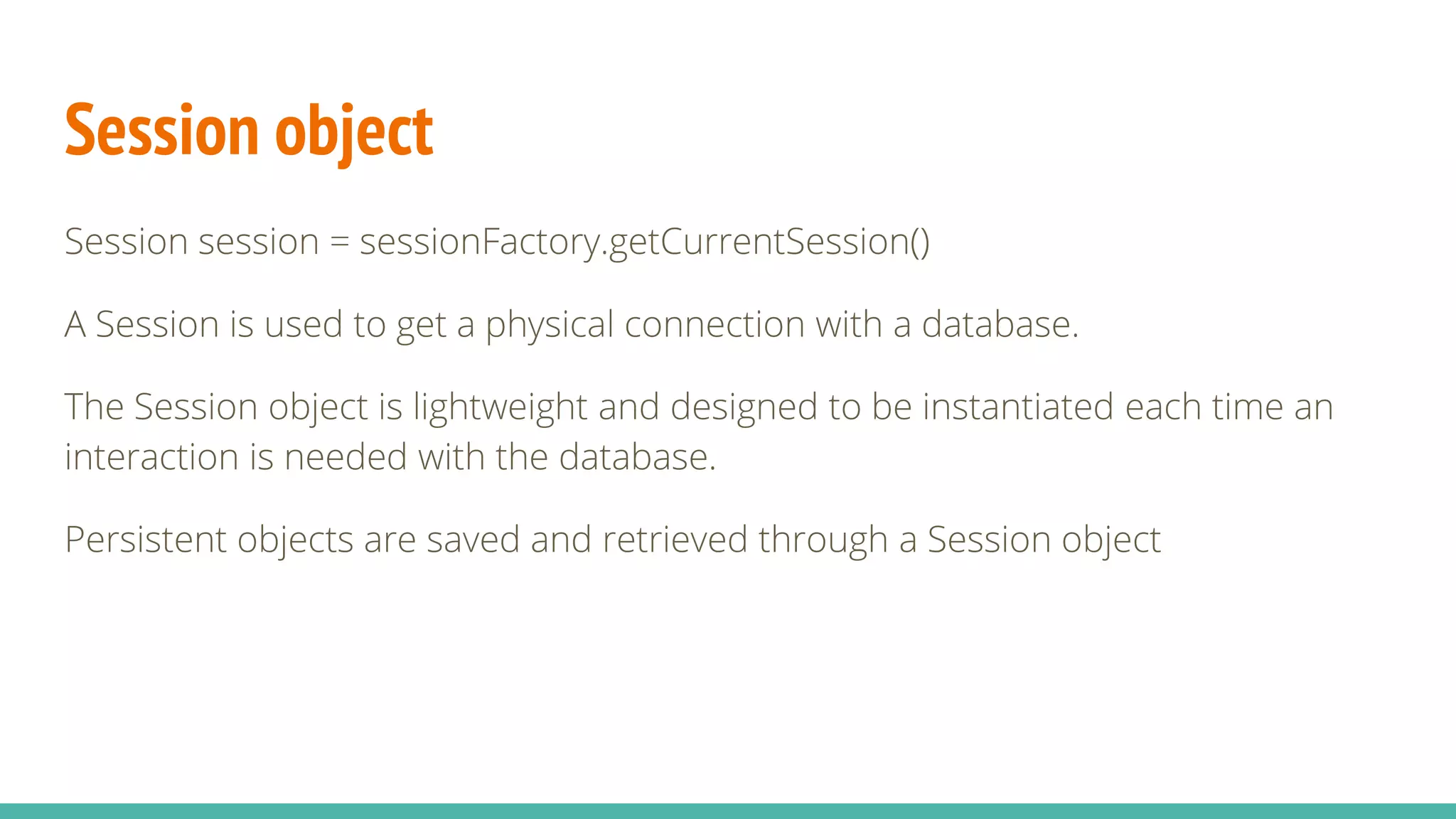 Session object
Session session = sessionFactory.getCurrentSession()
A Session is used to get a physical connection with a database.
The Session object is lightweight and designed to be instantiated each time an
interaction is needed with the database.
Persistent objects are saved and retrieved through a Session object
 