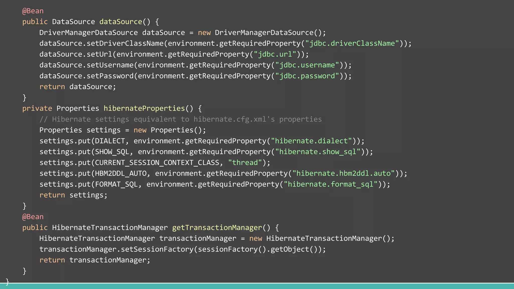 @Bean
public DataSource dataSource() {
DriverManagerDataSource dataSource = new DriverManagerDataSource();
dataSource.setDriverClassName(environment.getRequiredProperty("jdbc.driverClassName"));
dataSource.setUrl(environment.getRequiredProperty("jdbc.url"));
dataSource.setUsername(environment.getRequiredProperty("jdbc.username"));
dataSource.setPassword(environment.getRequiredProperty("jdbc.password"));
return dataSource;
}
private Properties hibernateProperties() {
// Hibernate settings equivalent to hibernate.cfg.xml's properties
Properties settings = new Properties();
settings.put(DIALECT, environment.getRequiredProperty("hibernate.dialect"));
settings.put(SHOW_SQL, environment.getRequiredProperty("hibernate.show_sql"));
settings.put(CURRENT_SESSION_CONTEXT_CLASS, "thread");
settings.put(HBM2DDL_AUTO, environment.getRequiredProperty("hibernate.hbm2ddl.auto"));
settings.put(FORMAT_SQL, environment.getRequiredProperty("hibernate.format_sql"));
return settings;
}
@Bean
public HibernateTransactionManager getTransactionManager() {
HibernateTransactionManager transactionManager = new HibernateTransactionManager();
transactionManager.setSessionFactory(sessionFactory().getObject());
return transactionManager;
}
}
 