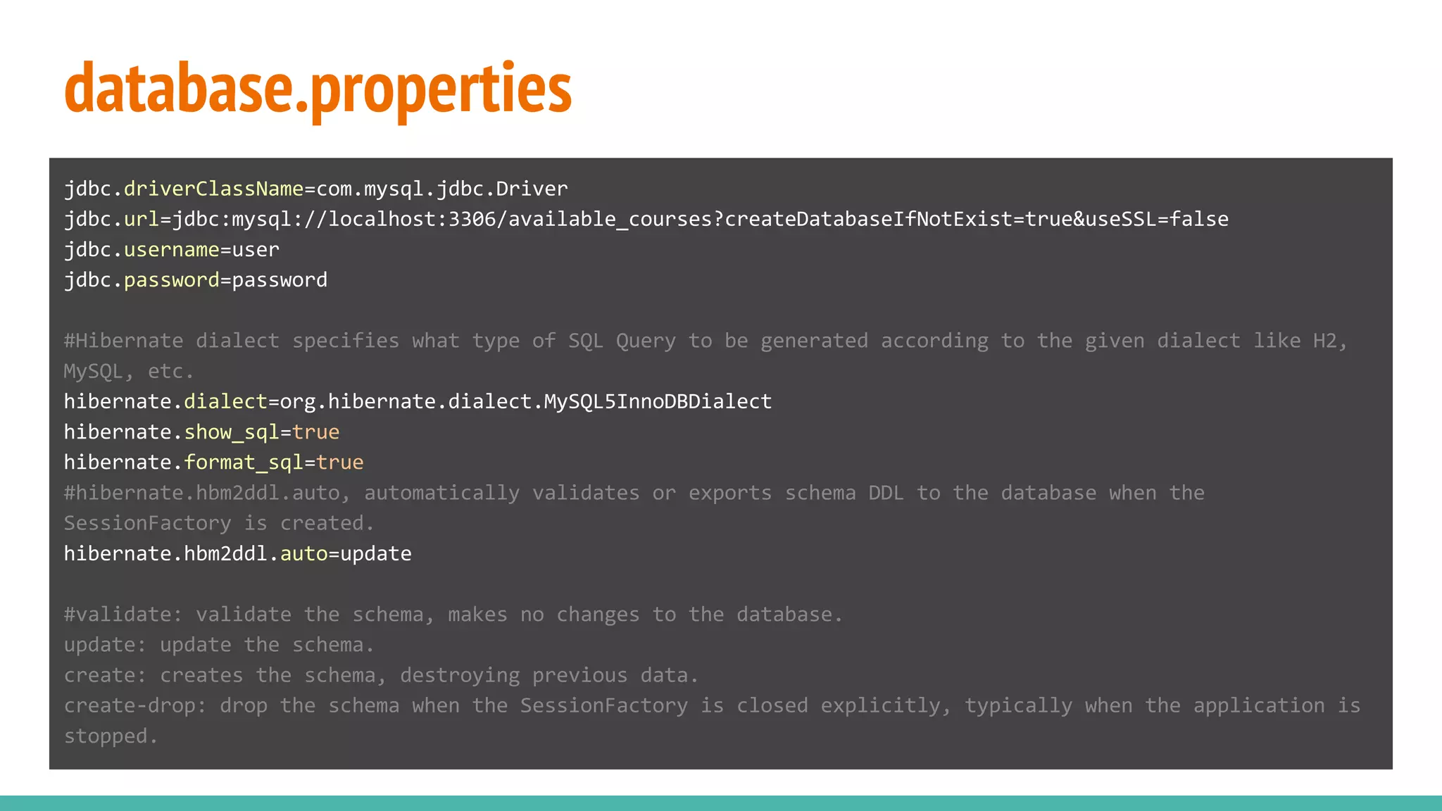 database.properties
jdbc.driverClassName=com.mysql.jdbc.Driver
jdbc.url=jdbc:mysql://localhost:3306/available_courses?createDatabaseIfNotExist=true&useSSL=false
jdbc.username=user
jdbc.password=password
#Hibernate dialect specifies what type of SQL Query to be generated according to the given dialect like H2,
MySQL, etc.
hibernate.dialect=org.hibernate.dialect.MySQL5InnoDBDialect
hibernate.show_sql=true
hibernate.format_sql=true
#hibernate.hbm2ddl.auto, automatically validates or exports schema DDL to the database when the
SessionFactory is created.
hibernate.hbm2ddl.auto=update
#validate: validate the schema, makes no changes to the database.
update: update the schema.
create: creates the schema, destroying previous data.
create-drop: drop the schema when the SessionFactory is closed explicitly, typically when the application is
stopped.
 