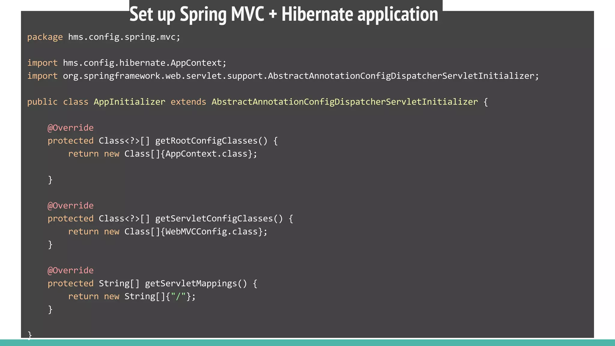 package hms.config.spring.mvc;
import hms.config.hibernate.AppContext;
import org.springframework.web.servlet.support.AbstractAnnotationConfigDispatcherServletInitializer;
public class AppInitializer extends AbstractAnnotationConfigDispatcherServletInitializer {
@Override
protected Class<?>[] getRootConfigClasses() {
return new Class[]{AppContext.class};
}
@Override
protected Class<?>[] getServletConfigClasses() {
return new Class[]{WebMVCConfig.class};
}
@Override
protected String[] getServletMappings() {
return new String[]{"/"};
}
}
Set up Spring MVC + Hibernate application
 