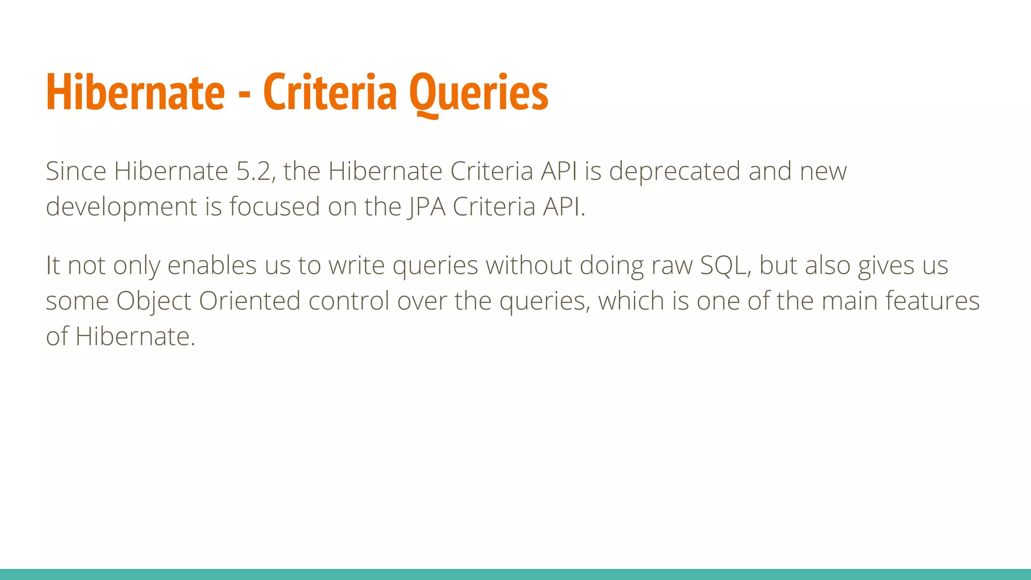 Hibernate - Criteria Queries
Since Hibernate 5.2, the Hibernate Criteria API is deprecated and new
development is focused on the JPA Criteria API.
It not only enables us to write queries without doing raw SQL, but also gives us
some Object Oriented control over the queries, which is one of the main features
of Hibernate.
 