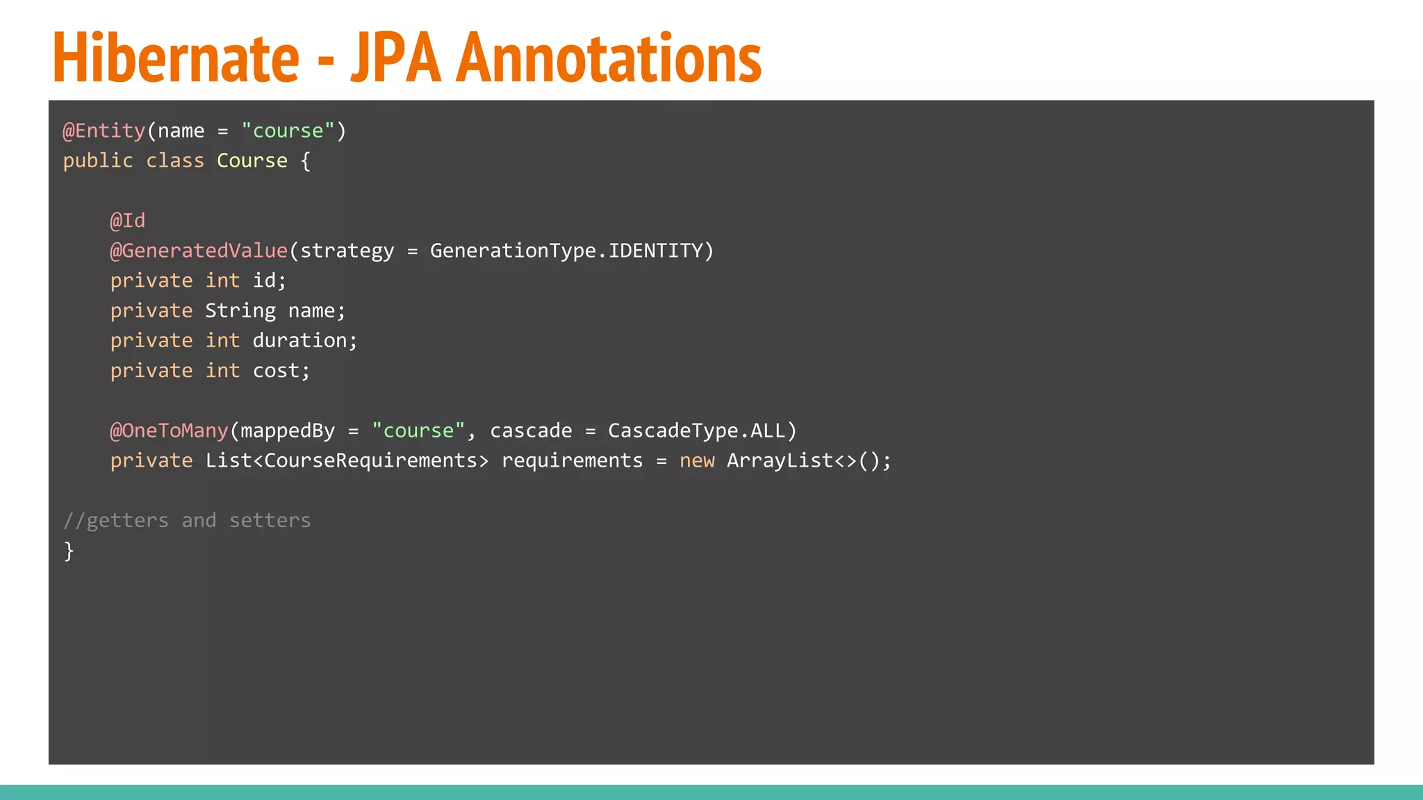 Hibernate - JPA Annotations
@Entity(name = "course")
public class Course {
@Id
@GeneratedValue(strategy = GenerationType.IDENTITY)
private int id;
private String name;
private int duration;
private int cost;
@OneToMany(mappedBy = "course", cascade = CascadeType.ALL)
private List<CourseRequirements> requirements = new ArrayList<>();
//getters and setters
}
 