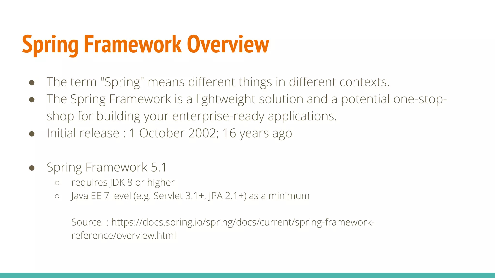 Spring Framework Overview
● The term "Spring" means different things in different contexts.
● The Spring Framework is a lightweight solution and a potential one-stop-
shop for building your enterprise-ready applications.
● Initial release : 1 October 2002; 16 years ago
● Spring Framework 5.1
○ requires JDK 8 or higher
○ Java EE 7 level (e.g. Servlet 3.1+, JPA 2.1+) as a minimum
Source : https://docs.spring.io/spring/docs/current/spring-framework-
reference/overview.html
 