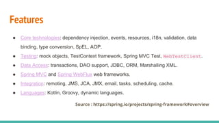 Features
● Core technologies: dependency injection, events, resources, i18n, validation, data
binding, type conversion, SpEL, AOP.
● Testing: mock objects, TestContext framework, Spring MVC Test, WebTestClient.
● Data Access: transactions, DAO support, JDBC, ORM, Marshalling XML.
● Spring MVC and Spring WebFlux web frameworks.
● Integration: remoting, JMS, JCA, JMX, email, tasks, scheduling, cache.
● Languages: Kotlin, Groovy, dynamic languages.
Source : https://spring.io/projects/spring-framework#overview
 