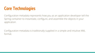 Core Technologies
Configuration metadata represents how you as an application developer tell the
Spring container to instantiate, configure, and assemble the objects in your
application.
Configuration metadata is traditionally supplied in a simple and intuitive XML
format.
 