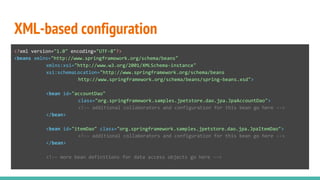 XML-based configuration
<?xml version="1.0" encoding="UTF-8"?>
<beans xmlns="http://www.springframework.org/schema/beans"
xmlns:xsi="http://www.w3.org/2001/XMLSchema-instance"
xsi:schemaLocation="http://www.springframework.org/schema/beans
http://www.springframework.org/schema/beans/spring-beans.xsd">
<bean id="accountDao"
class="org.springframework.samples.jpetstore.dao.jpa.JpaAccountDao">
<!-- additional collaborators and configuration for this bean go here -->
</bean>
<bean id="itemDao" class="org.springframework.samples.jpetstore.dao.jpa.JpaItemDao">
<!-- additional collaborators and configuration for this bean go here -->
</bean>
<!-- more bean definitions for data access objects go here -->
 