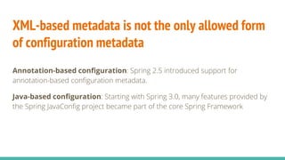 XML-based metadata is not the only allowed form
of configuration metadata
Annotation-based configuration: Spring 2.5 introduced support for
annotation-based configuration metadata.
Java-based configuration: Starting with Spring 3.0, many features provided by
the Spring JavaConfig project became part of the core Spring Framework
 