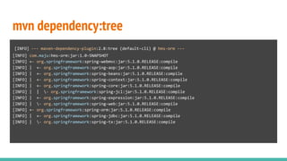 mvn dependency:tree
[INFO] --- maven-dependency-plugin:2.8:tree (default-cli) @ hms-orm ---
[INFO] com.maju:hms-orm:jar:1.0-SNAPSHOT
[INFO] +- org.springframework:spring-webmvc:jar:5.1.0.RELEASE:compile
[INFO] | +- org.springframework:spring-aop:jar:5.1.0.RELEASE:compile
[INFO] | +- org.springframework:spring-beans:jar:5.1.0.RELEASE:compile
[INFO] | +- org.springframework:spring-context:jar:5.1.0.RELEASE:compile
[INFO] | +- org.springframework:spring-core:jar:5.1.0.RELEASE:compile
[INFO] | | - org.springframework:spring-jcl:jar:5.1.0.RELEASE:compile
[INFO] | +- org.springframework:spring-expression:jar:5.1.0.RELEASE:compile
[INFO] | - org.springframework:spring-web:jar:5.1.0.RELEASE:compile
[INFO] +- org.springframework:spring-orm:jar:5.1.0.RELEASE:compile
[INFO] | +- org.springframework:spring-jdbc:jar:5.1.0.RELEASE:compile
[INFO] | - org.springframework:spring-tx:jar:5.1.0.RELEASE:compile
 