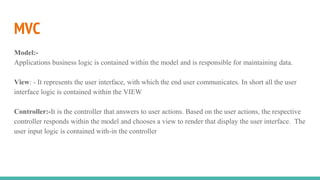 MVC
Model:-
Applications business logic is contained within the model and is responsible for maintaining data.
View: - It represents the user interface, with which the end user communicates. In short all the user
interface logic is contained within the VIEW
Controller:-It is the controller that answers to user actions. Based on the user actions, the respective
controller responds within the model and chooses a view to render that display the user interface. The
user input logic is contained with-in the controller
 