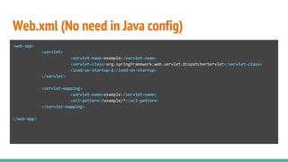 Web.xml (No need in Java config)
<web-app>
<servlet>
<servlet-name>example</servlet-name>
<servlet-class>org.springframework.web.servlet.DispatcherServlet</servlet-class>
<load-on-startup>1</load-on-startup>
</servlet>
<servlet-mapping>
<servlet-name>example</servlet-name>
<url-pattern>/example/*</url-pattern>
</servlet-mapping>
</web-app>
 