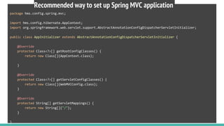 package hms.config.spring.mvc;
import hms.config.hibernate.AppContext;
import org.springframework.web.servlet.support.AbstractAnnotationConfigDispatcherServletInitializer;
public class AppInitializer extends AbstractAnnotationConfigDispatcherServletInitializer {
@Override
protected Class<?>[] getRootConfigClasses() {
return new Class[]{AppContext.class};
}
@Override
protected Class<?>[] getServletConfigClasses() {
return new Class[]{WebMVCConfig.class};
}
@Override
protected String[] getServletMappings() {
return new String[]{"/"};
}
}
Recommended way to set up Spring MVC application
 