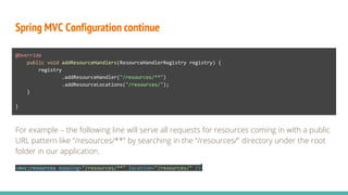 Spring MVC Configuration continue
@Override
public void addResourceHandlers(ResourceHandlerRegistry registry) {
registry
.addResourceHandler("/resources/**")
.addResourceLocations("/resources/");
}
}
For example – the following line will serve all requests for resources coming in with a public
URL pattern like “/resources/**” by searching in the “/resources/” directory under the root
folder in our application.
<mvc:resources mapping="/resources/**" location="/resources/" />
 