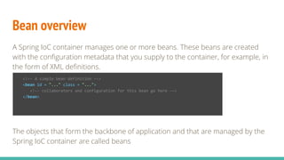 Bean overview
A Spring IoC container manages one or more beans. These beans are created
with the configuration metadata that you supply to the container, for example, in
the form of XML definitions.
The objects that form the backbone of application and that are managed by the
Spring IoC container are called beans
<!-- A simple bean definition -->
<bean id = "..." class = "...">
<!-- collaborators and configuration for this bean go here -->
</bean>
 