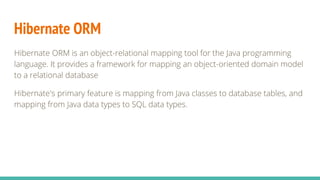 Hibernate ORM
Hibernate ORM is an object-relational mapping tool for the Java programming
language. It provides a framework for mapping an object-oriented domain model
to a relational database
Hibernate's primary feature is mapping from Java classes to database tables, and
mapping from Java data types to SQL data types.
 