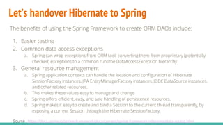 Let’s handover Hibernate to Spring
The benefits of using the Spring Framework to create ORM DAOs include:
1. Easier testing
2. Common data access exceptions
a. Spring can wrap exceptions from ORM tool, converting them from proprietary (potentially
checked) exceptions to a common runtime DataAccessException hierarchy
3. General resource management
a. Spring application contexts can handle the location and configuration of Hibernate
SessionFactory instances, JPA EntityManagerFactory instances, JDBC DataSource instances,
and other related resources.
b. This makes these values easy to manage and change.
c. Spring offers efficient, easy, and safe handling of persistence resources.
d. Spring makes it easy to create and bind a Session to the current thread transparently, by
exposing a current Session through the Hibernate SessionFactory.
Source : https://docs.spring.io/spring-framework/docs/current/spring-framework-reference/data-access.html
 