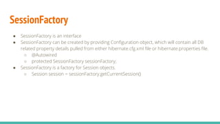 SessionFactory
● SessionFactory is an interface
● SessionFactory can be created by providing Configuration object, which will contain all DB
related property details pulled from either hibernate.cfg.xml file or hibernate.properties file.
○ @Autowired
○ protected SessionFactory sessionFactory;
● SessionFactory is a factory for Session objects.
○ Session session = sessionFactory.getCurrentSession()
 