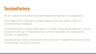 SessionFactory
We can create one SessionFactory implementation per database in any application.
If your application is referring to multiple databases, then you need to create one
SessionFactory per database.
The SessionFactory is a heavyweight object; it is usually created during application start up
and kept for later use. The SessionFactory is a thread safe object and used by all the
threads of an application.
Basically, calling a method "thread-safe" means that even if multiple threads try to access it
simultaneously, nothing bad happens.
 