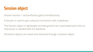 Session object
Session session = sessionFactory.getCurrentSession()
A Session is used to get a physical connection with a database.
The Session object is lightweight and designed to be instantiated each time an
interaction is needed with the database.
Persistent objects are saved and retrieved through a Session object
 