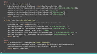 @Bean
public DataSource dataSource() {
DriverManagerDataSource dataSource = new DriverManagerDataSource();
dataSource.setDriverClassName(environment.getRequiredProperty("jdbc.driverClassName"));
dataSource.setUrl(environment.getRequiredProperty("jdbc.url"));
dataSource.setUsername(environment.getRequiredProperty("jdbc.username"));
dataSource.setPassword(environment.getRequiredProperty("jdbc.password"));
return dataSource;
}
private Properties hibernateProperties() {
// Hibernate settings equivalent to hibernate.cfg.xml's properties
Properties settings = new Properties();
settings.put(DIALECT, environment.getRequiredProperty("hibernate.dialect"));
settings.put(SHOW_SQL, environment.getRequiredProperty("hibernate.show_sql"));
settings.put(CURRENT_SESSION_CONTEXT_CLASS, "thread");
settings.put(HBM2DDL_AUTO, environment.getRequiredProperty("hibernate.hbm2ddl.auto"));
settings.put(FORMAT_SQL, environment.getRequiredProperty("hibernate.format_sql"));
return settings;
}
@Bean
public HibernateTransactionManager getTransactionManager() {
HibernateTransactionManager transactionManager = new HibernateTransactionManager();
transactionManager.setSessionFactory(sessionFactory().getObject());
return transactionManager;
}
}
 