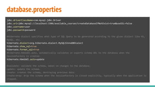database.properties
jdbc.driverClassName=com.mysql.jdbc.Driver
jdbc.url=jdbc:mysql://localhost:3306/available_courses?createDatabaseIfNotExist=true&useSSL=false
jdbc.username=user
jdbc.password=password
#Hibernate dialect specifies what type of SQL Query to be generated according to the given dialect like H2,
MySQL, etc.
hibernate.dialect=org.hibernate.dialect.MySQL5InnoDBDialect
hibernate.show_sql=true
hibernate.format_sql=true
#hibernate.hbm2ddl.auto, automatically validates or exports schema DDL to the database when the
SessionFactory is created.
hibernate.hbm2ddl.auto=update
#validate: validate the schema, makes no changes to the database.
update: update the schema.
create: creates the schema, destroying previous data.
create-drop: drop the schema when the SessionFactory is closed explicitly, typically when the application is
stopped.
 