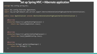 package hms.config.spring.mvc;
import hms.config.hibernate.AppContext;
import org.springframework.web.servlet.support.AbstractAnnotationConfigDispatcherServletInitializer;
public class AppInitializer extends AbstractAnnotationConfigDispatcherServletInitializer {
@Override
protected Class<?>[] getRootConfigClasses() {
return new Class[]{AppContext.class};
}
@Override
protected Class<?>[] getServletConfigClasses() {
return new Class[]{WebMVCConfig.class};
}
@Override
protected String[] getServletMappings() {
return new String[]{"/"};
}
}
Set up Spring MVC + Hibernate application
 