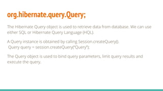 org.hibernate.query.Query;
The Hibernate Query object is used to retrieve data from database. We can use
either SQL or Hibernate Query Language (HQL).
A Query instance is obtained by calling Session.createQuery().
Query query = session.createQuery(“Query”);
The Query object is used to bind query parameters, limit query results and
execute the query.
 