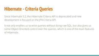 Hibernate - Criteria Queries
Since Hibernate 5.2, the Hibernate Criteria API is deprecated and new
development is focused on the JPA Criteria API.
It not only enables us to write queries without doing raw SQL, but also gives us
some Object Oriented control over the queries, which is one of the main features
of Hibernate.
 