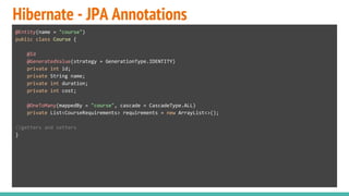 Hibernate - JPA Annotations
@Entity(name = "course")
public class Course {
@Id
@GeneratedValue(strategy = GenerationType.IDENTITY)
private int id;
private String name;
private int duration;
private int cost;
@OneToMany(mappedBy = "course", cascade = CascadeType.ALL)
private List<CourseRequirements> requirements = new ArrayList<>();
//getters and setters
}
 