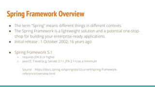 Spring Framework Overview
● The term "Spring" means different things in different contexts.
● The Spring Framework is a lightweight solution and a potential one-stop-
shop for building your enterprise-ready applications.
● Initial release : 1 October 2002; 16 years ago
● Spring Framework 5.1
○ requires JDK 8 or higher
○ Java EE 7 level (e.g. Servlet 3.1+, JPA 2.1+) as a minimum
Source : https://docs.spring.io/spring/docs/current/spring-framework-
reference/overview.html
 