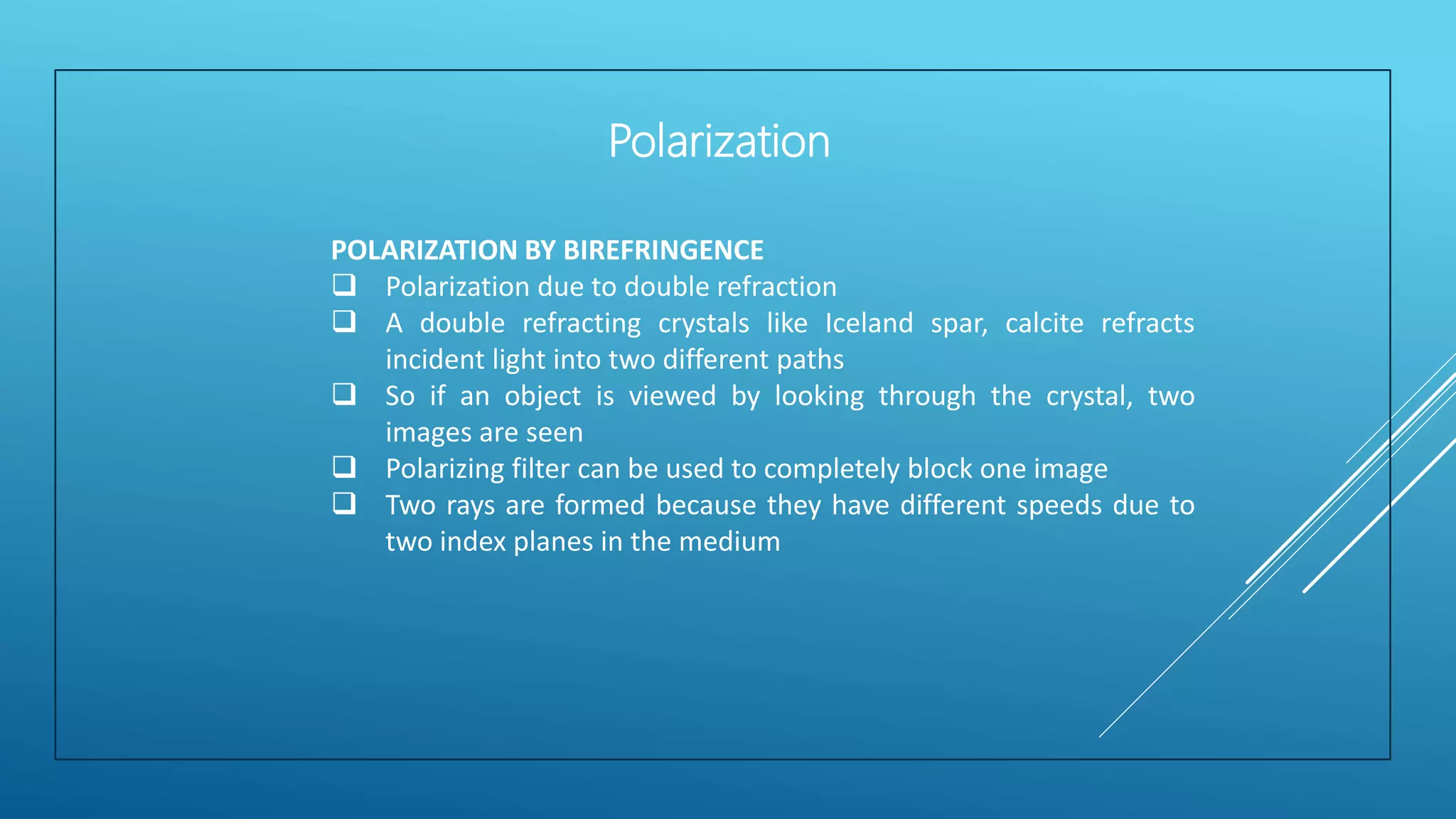 POLARIZATION BY BIREFRINGENCE
 Polarization due to double refraction
 A double refracting crystals like Iceland spar, calcite refracts
incident light into two different paths
 So if an object is viewed by looking through the crystal, two
images are seen
 Polarizing filter can be used to completely block one image
 Two rays are formed because they have different speeds due to
two index planes in the medium
Polarization
 