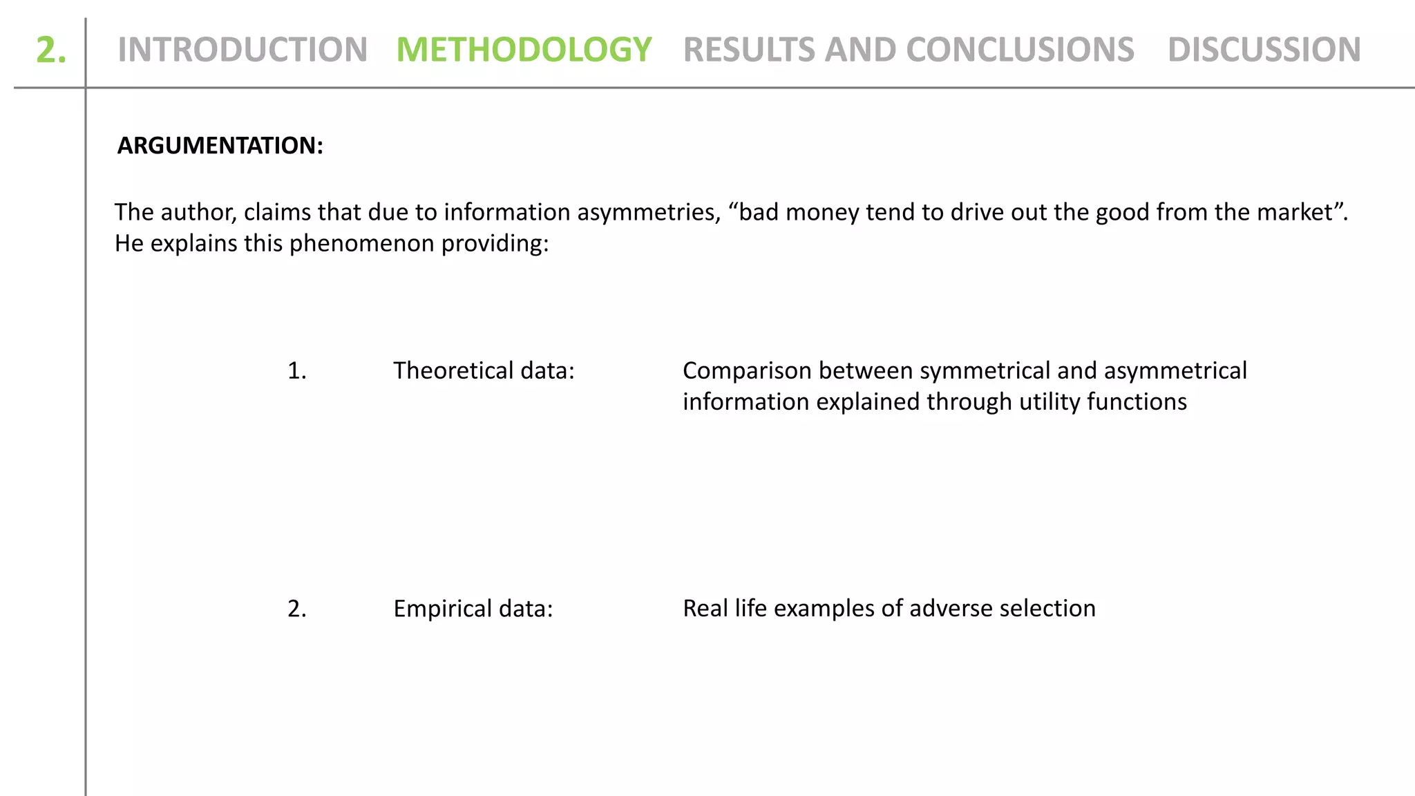 2.
ARGUMENTATION:
Real life examples of adverse selection
Comparison between symmetrical and asymmetrical
information explained through utility functions
INTRODUCTION METHODOLOGY DISCUSSIONRESULTS AND CONCLUSIONS
The author, claims that due to information asymmetries, “bad money tend to drive out the good from the market”.
He explains this phenomenon providing:
1. Theoretical data:
2. Empirical data:
 
