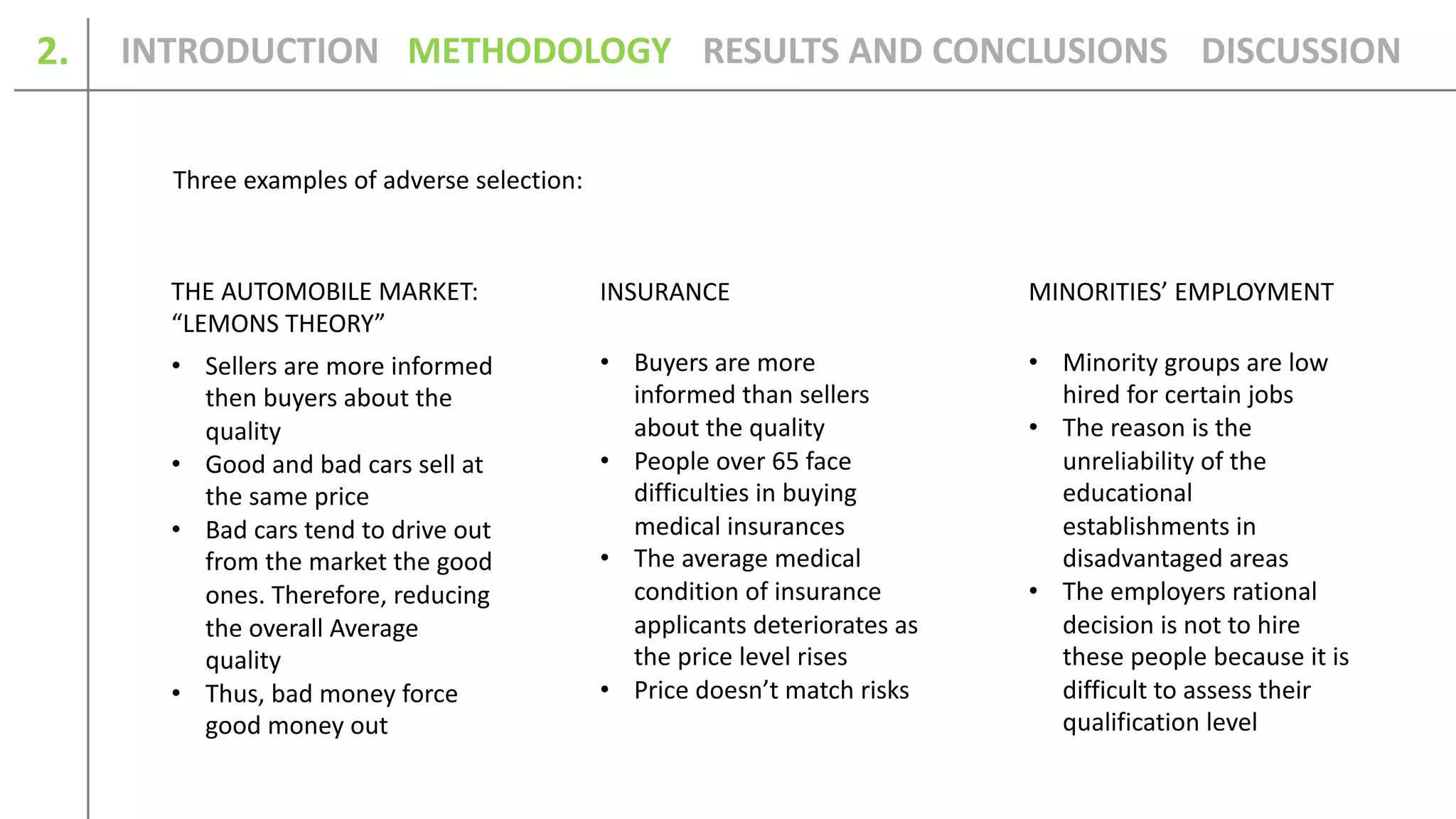 2.
THE AUTOMOBILE MARKET:
“LEMONS THEORY”
INSURANCE MINORITIES’ EMPLOYMENT
• Sellers are more informed
then buyers about the
quality
• Good and bad cars sell at
the same price
• Bad cars tend to drive out
from the market the good
ones. Therefore, reducing
the overall Average
quality
• Thus, bad money force
good money out
• Buyers are more
informed than sellers
about the quality
• People over 65 face
difficulties in buying
medical insurances
• The average medical
condition of insurance
applicants deteriorates as
the price level rises
• Price doesn’t match risks
• Minority groups are low
hired for certain jobs
• The reason is the
unreliability of the
educational
establishments in
disadvantaged areas
• The employers rational
decision is not to hire
these people because it is
difficult to assess their
qualification level
Three examples of adverse selection:
INTRODUCTION METHODOLOGY DISCUSSIONRESULTS AND CONCLUSIONS
 