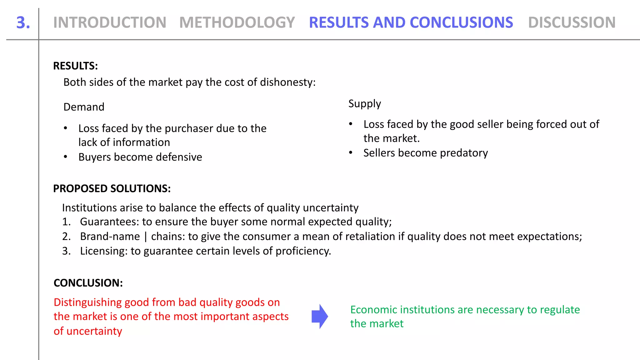 3.
Both sides of the market pay the cost of dishonesty:
Demand Supply
• Loss faced by the purchaser due to the
lack of information
• Buyers become defensive
• Loss faced by the good seller being forced out of
the market.
• Sellers become predatory
Institutions arise to balance the effects of quality uncertainty
1. Guarantees: to ensure the buyer some normal expected quality;
2. Brand-name | chains: to give the consumer a mean of retaliation if quality does not meet expectations;
3. Licensing: to guarantee certain levels of proficiency.
Distinguishing good from bad quality goods on
the market is one of the most important aspects
of uncertainty
Economic institutions are necessary to regulate
the market
INTRODUCTION METHODOLOGY DISCUSSIONRESULTS AND CONCLUSIONS
RESULTS:
PROPOSED SOLUTIONS:
CONCLUSION:
 