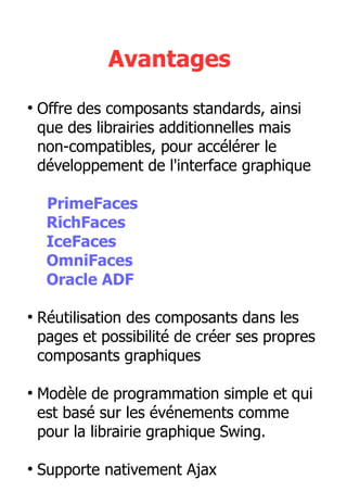 Avantages
●
Offre des composants standards, ainsi
que des librairies additionnelles mais
non-compatibles, pour accélérer le
développement de l'interface graphique
PrimeFaces
RichFaces
IceFaces
OmniFaces
Oracle ADF
●
Réutilisation des composants dans les
pages et possibilité de créer ses propres
composants graphiques
●
Modèle de programmation simple et qui
est basé sur les événements comme
pour la librairie graphique Swing.
●
Supporte nativement Ajax
 