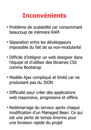 Inconvénients
●
Problème de scalabilité car consommant
beaucoup de mémoire RAM
●
Séparation entre les développeurs
impossible du fait de sa non-modularité
●
Difficile d’intégrer un web designer dans
l’équipe et d'utiliser des librairies CSS
comme Bootstrap
●
Modèle Ajax compliqué et limité car ne
produisant pas du JSON
●
Difficulté pour créer des applications
web responsive, progressive et offline
●
Redémarrage du serveur après chaque
modification d'un Managed Bean. Ce qui
est une perte de temps énorme pour
une livraison rapide du projet
 