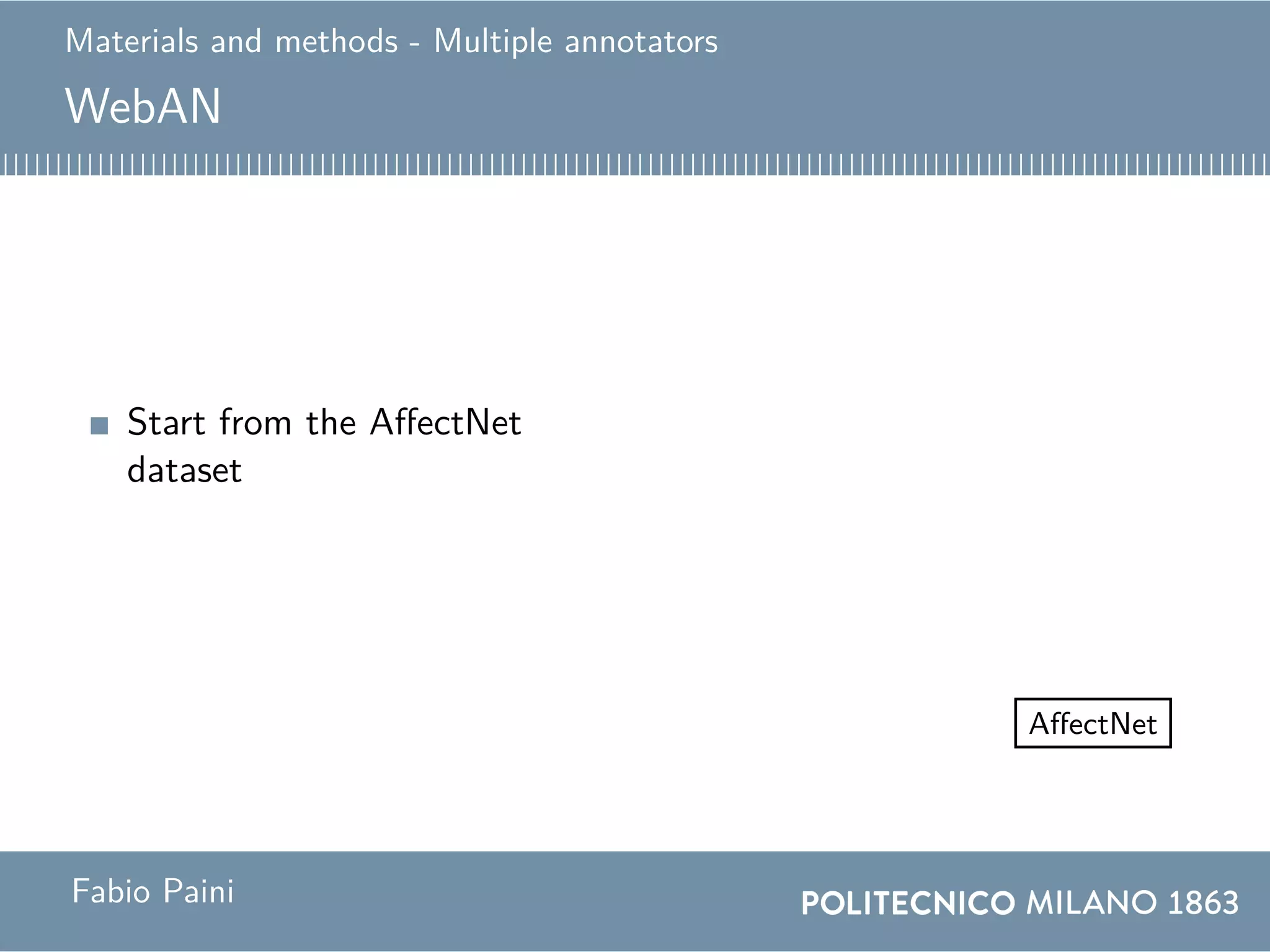 Materials and methods - Multiple annotators
WebAN
Start from the AffectNet
dataset
Website
...
Annotator 2
Annotator 1
Annotator 89
WebAN
550
images
550 images
7466 annotations
AffectNet
550
images
0
0.1
0.2
0.3
0.4
Mode
Anger Contempt Disgust Fear Happiness
Neutral Sadness Surprise None
http://beethoven.altervista.org
0 100 200 300 400 500
2
4
6
83.89886
Annotated images
Annotators
0 50 1001502002503003504004505005500
5
10
15
Image ID
Annotations
0
0.1
0.2
0.3
0.4
All annotations
Anger Contempt Disgust Fear Happiness
Neutral Sadness Surprise None
0
0.1
0.2
0.3
0.4
Mode
Anger Contempt Disgust Fear Happiness
Neutral Sadness Surprise None
Fabio Paini
 