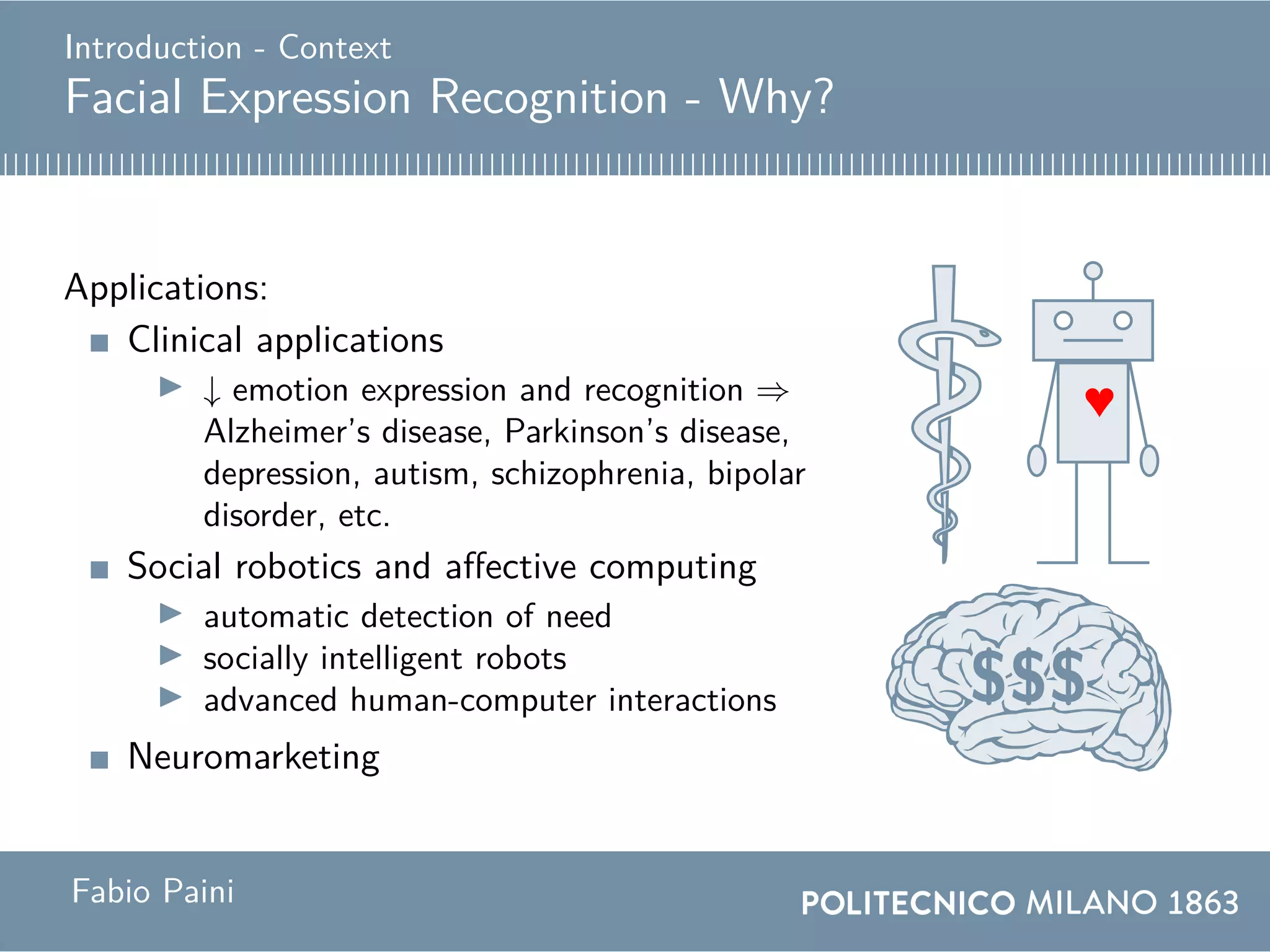 Introduction - Context
Facial Expression Recognition - Why?
Applications:
Clinical applications
↓ emotion expression and recognition ⇒
Alzheimer’s disease, Parkinson’s disease,
depression, autism, schizophrenia, bipolar
disorder, etc.
Social robotics and affective computing
automatic detection of need
socially intelligent robots
advanced human-computer interactions
Neuromarketing
♥
$$$$$$$$$$$$$$$$$$$$$$$$$$$$$$$$$$$$$$$$$$$$$$$$$$$
Fabio Paini
 