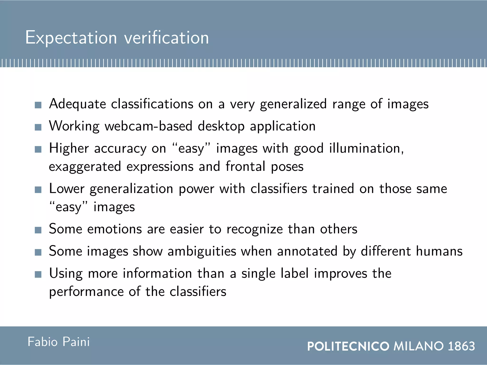 Expectation verification
Adequate classifications on a very generalized range of images
Working webcam-based desktop application
Higher accuracy on “easy” images with good illumination,
exaggerated expressions and frontal poses
Lower generalization power with classifiers trained on those same
“easy” images
Some emotions are easier to recognize than others
Some images show ambiguities when annotated by different humans
Using more information than a single label improves the
performance of the classifiers
Fabio Paini
 