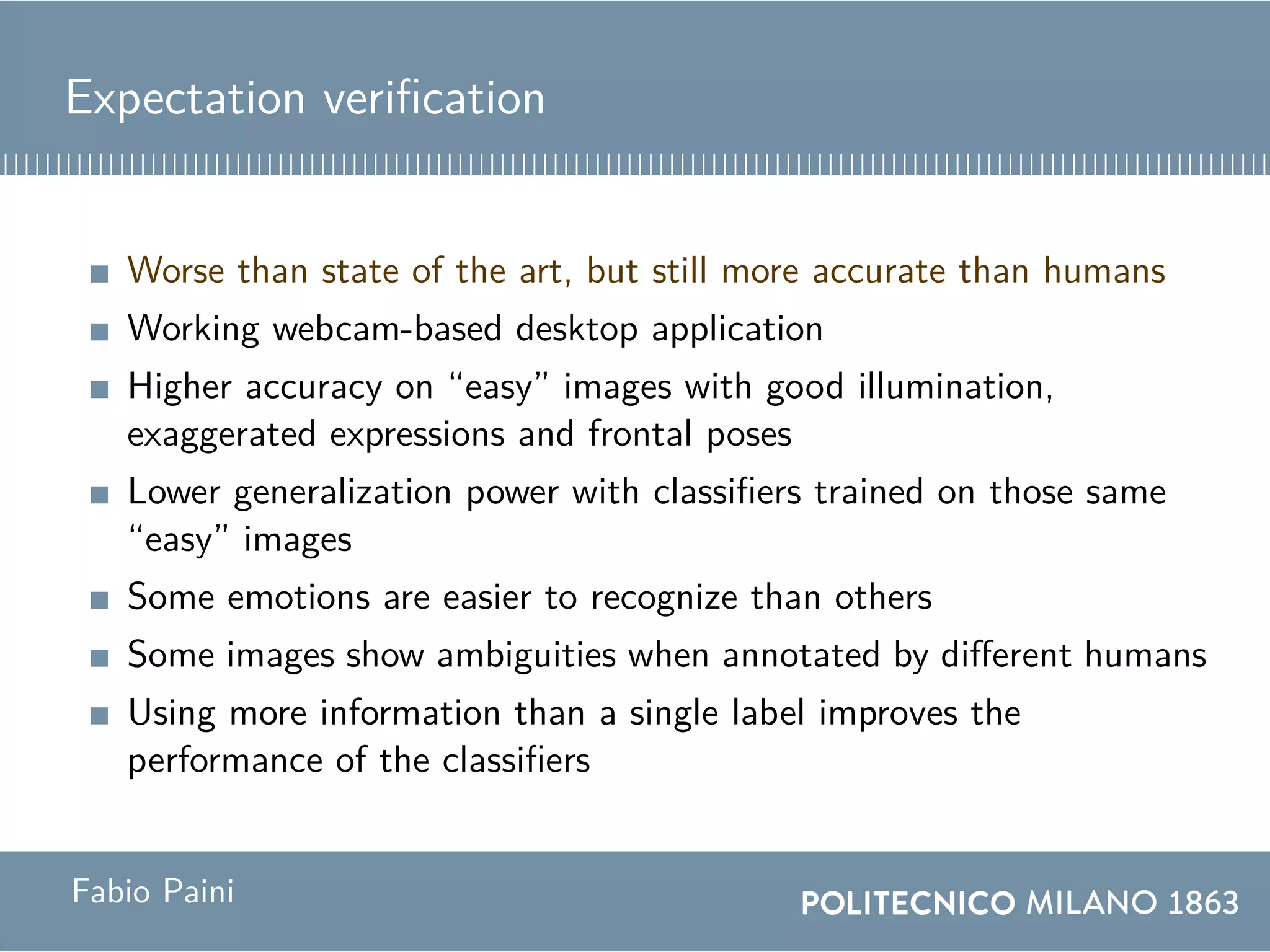 Expectation verification
Worse than state of the art, but still more accurate than humans
Working webcam-based desktop application
Higher accuracy on “easy” images with good illumination,
exaggerated expressions and frontal poses
Lower generalization power with classifiers trained on those same
“easy” images
Some emotions are easier to recognize than others
Some images show ambiguities when annotated by different humans
Using more information than a single label improves the
performance of the classifiers
Fabio Paini
 