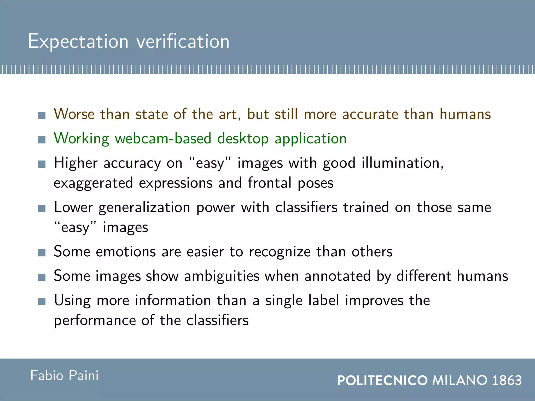 Expectation verification
Worse than state of the art, but still more accurate than humans
Working webcam-based desktop application
Higher accuracy on “easy” images with good illumination,
exaggerated expressions and frontal poses
Lower generalization power with classifiers trained on those same
“easy” images
Some emotions are easier to recognize than others
Some images show ambiguities when annotated by different humans
Using more information than a single label improves the
performance of the classifiers
Fabio Paini
 