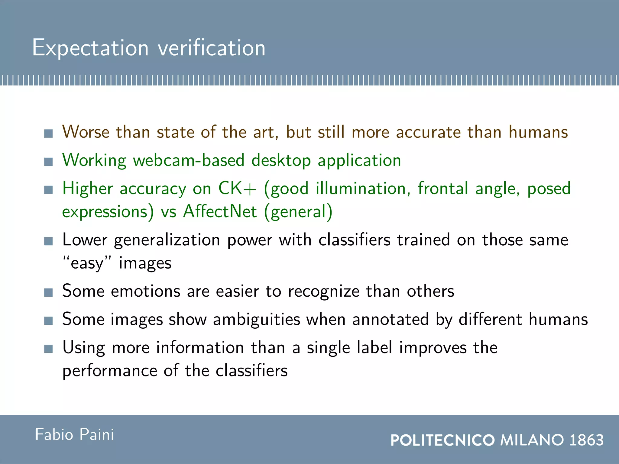 Expectation verification
Worse than state of the art, but still more accurate than humans
Working webcam-based desktop application
Higher accuracy on CK+ (good illumination, frontal angle, posed
expressions) vs AffectNet (general)
Lower generalization power with classifiers trained on those same
“easy” images
Some emotions are easier to recognize than others
Some images show ambiguities when annotated by different humans
Using more information than a single label improves the
performance of the classifiers
Fabio Paini
 